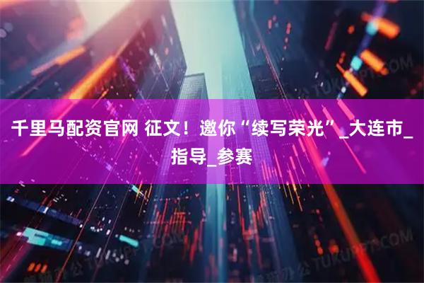 千里马配资官网 征文！邀你“续写荣光”_大连市_指导_参赛