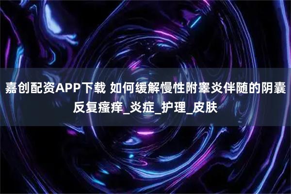 嘉创配资APP下载 如何缓解慢性附睾炎伴随的阴囊反复瘙痒_炎症_护理_皮肤