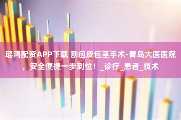 瑶鸿配资APP下载 割包皮包茎手术-青岛大医医院,安全便捷一步到位!_诊疗_患者_技术