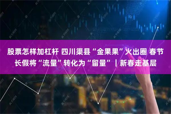 股票怎样加杠杆 四川渠县“金果果”火出圈 春节长假将“流量”转化为“留量”｜新春走基层