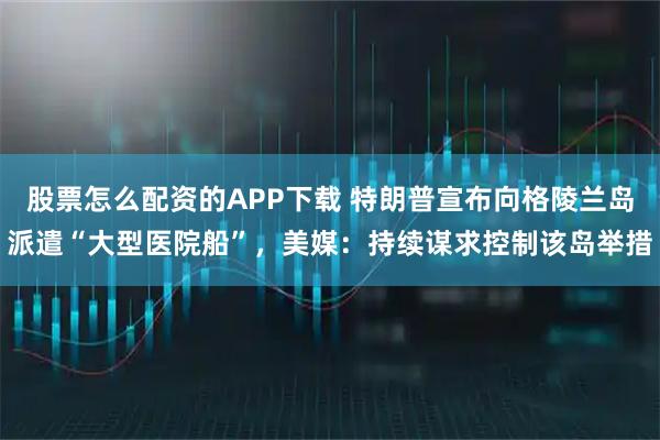 股票怎么配资的APP下载 特朗普宣布向格陵兰岛派遣“大型医院船”，美媒：持续谋求控制该岛举措