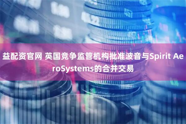 益配资官网 英国竞争监管机构批准波音与Spirit AeroSystems的合并交易