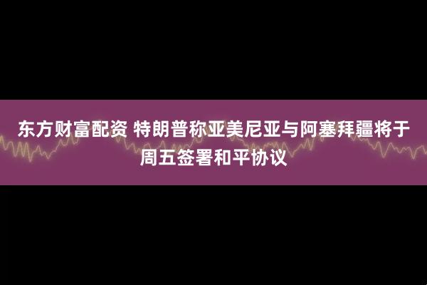 东方财富配资 特朗普称亚美尼亚与阿塞拜疆将于周五签署和平协议