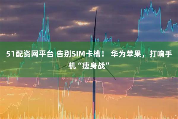 51配资网平台 告别SIM卡槽！ 华为苹果，打响手机“瘦身战”