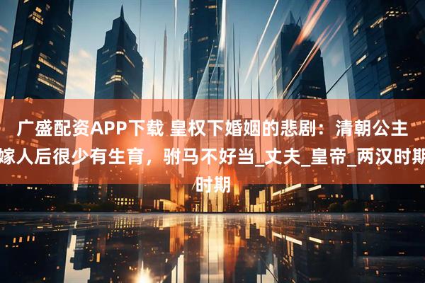 广盛配资APP下载 皇权下婚姻的悲剧：清朝公主嫁人后很少有生育，驸马不好当_丈夫_皇帝_两汉时期