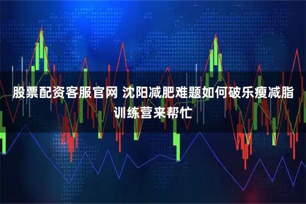 股票配资客服官网 沈阳减肥难题如何破乐瘦减脂训练营来帮忙
