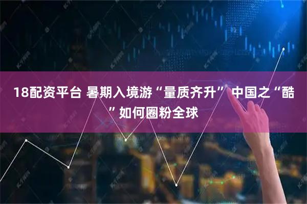 18配资平台 暑期入境游“量质齐升” 中国之“酷”如何圈粉全球