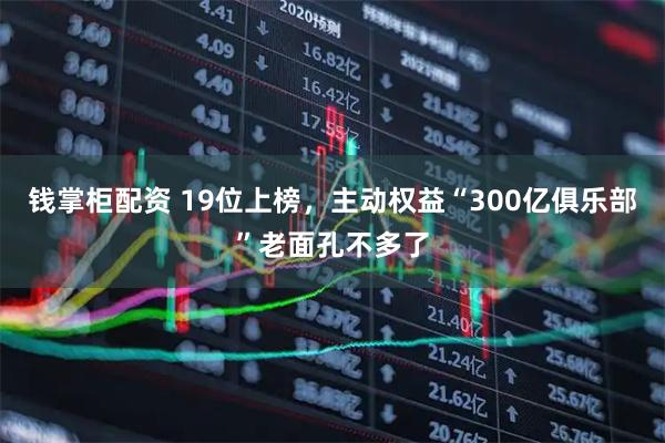 钱掌柜配资 19位上榜，主动权益“300亿俱乐部”老面孔不多了
